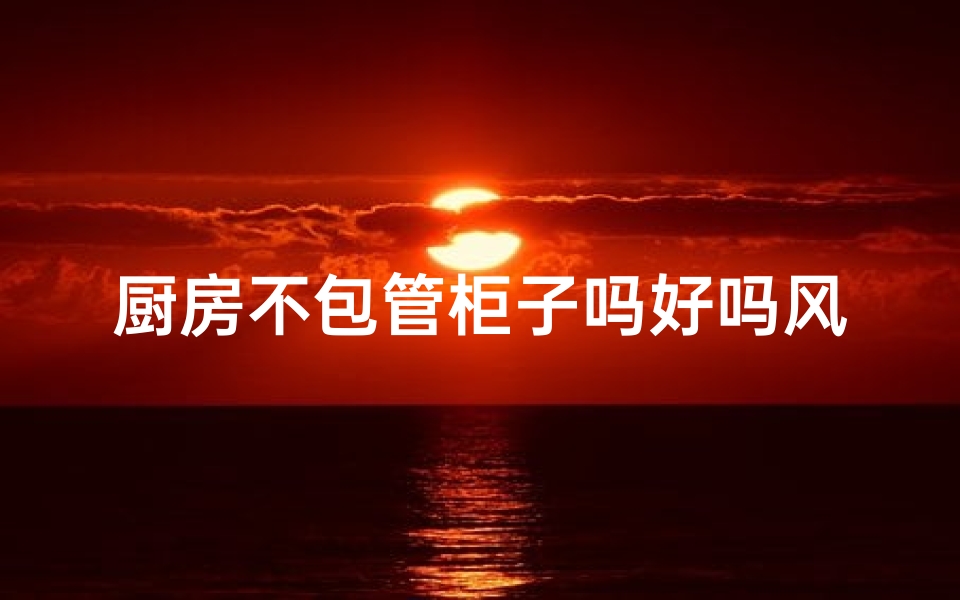 厨房不包管柜子吗好吗风水—厨房不装柜子风水好吗?揭秘家居布局禁忌