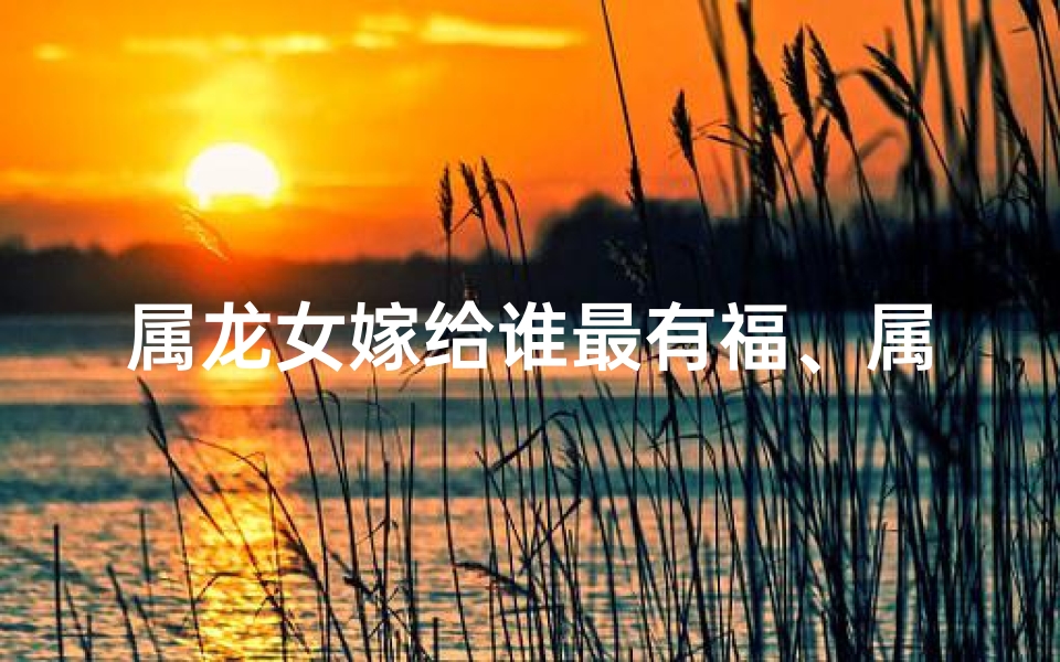 属龙女嫁给谁最有福、属龙女嫁人吉日时辰:方位选定,幸福启航