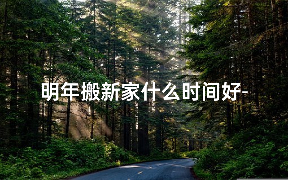 明年搬新家什么时间好-《2024年春季搬家吉日查询大全》