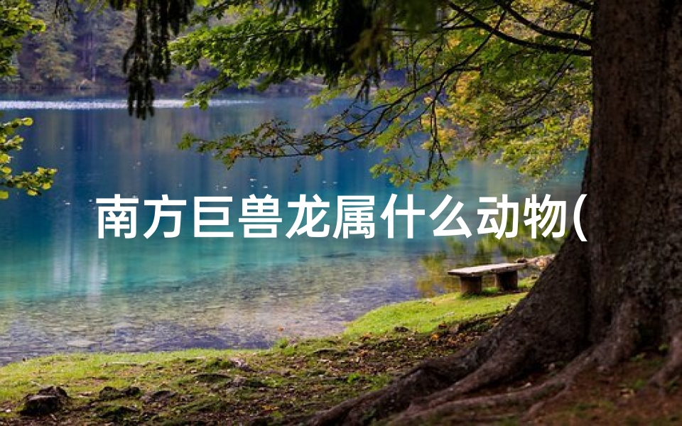 南方巨兽龙属什么动物(南方巨兽龙:揭秘史前巨兽的神秘身世)