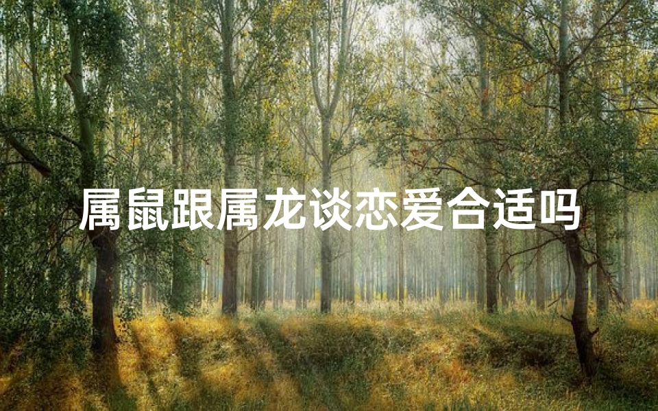属鼠跟属龙谈恋爱合适吗_属鼠属龙恋爱:天作之合还是南辕北辙?