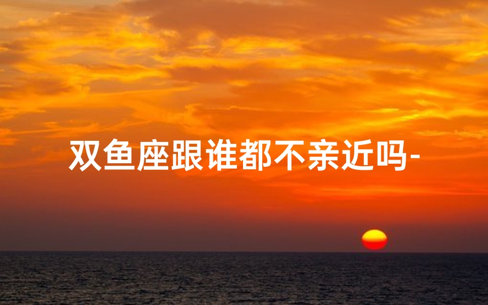 双鱼座跟谁都不亲近吗-双鱼座跟谁都不亲近吗为什么