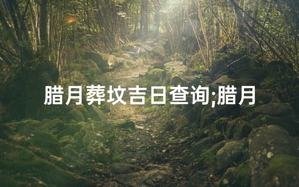 腊月葬坟吉日查询;腊月葬坟吉日查询:选好时辰,传承孝道