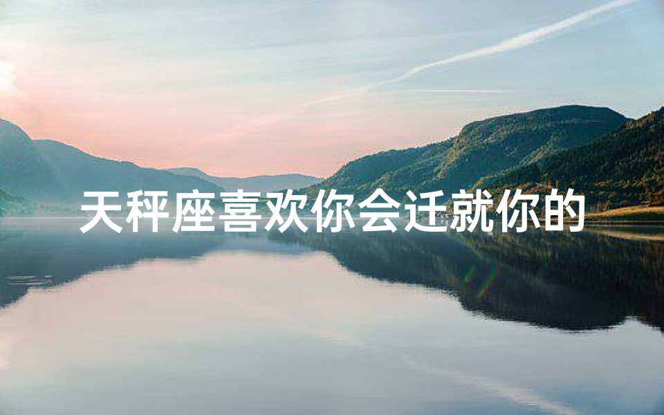 天秤座喜欢你会迁就你的表现吗,《天秤座的迁就:你值得被偏爱吗?》
