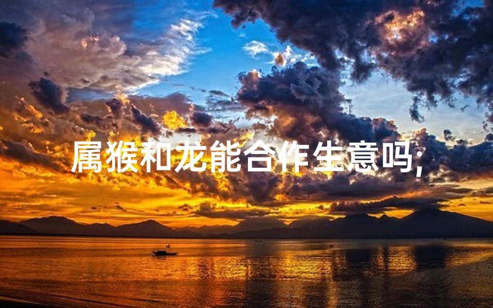 属猴和龙能合作生意吗;属龙属猴能否携手共创事业?