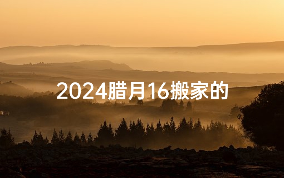 2024腊月16搬家的黄道吉日_2024腊月16搬家吉日:喜迁新居,福满家门