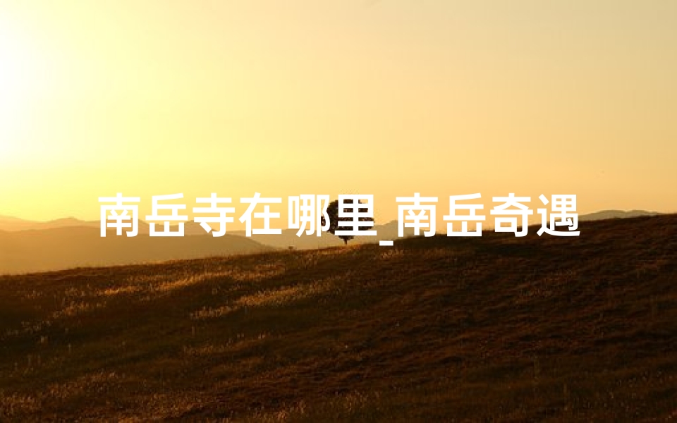 南岳寺在哪里_南岳奇遇:灵寺秘境,祈福之旅