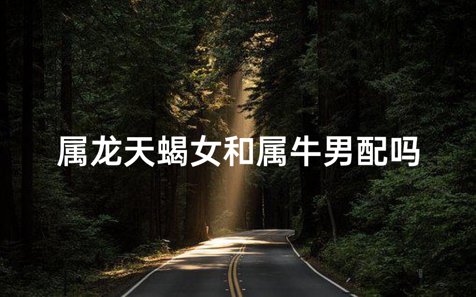 属龙天蝎女和属牛男配吗-属龙天蝎女与属牛男:爱情火花碰撞