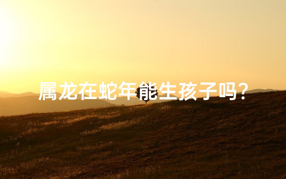 属龙在蛇年能生孩子吗?生育吉时揭秘