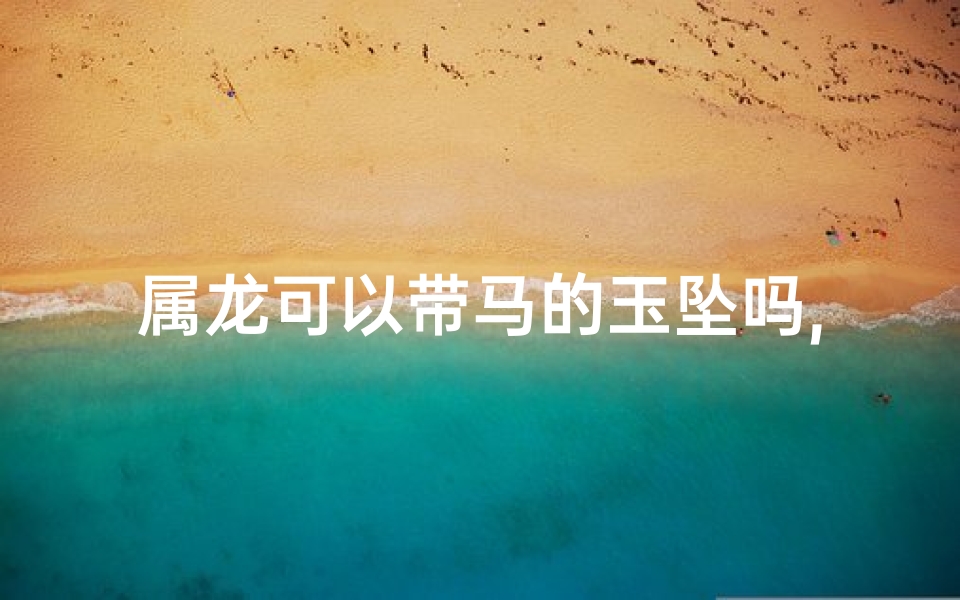 属龙可以带马的玉坠吗,属龙佩戴马饰可行吗?吉祥搭配大揭秘