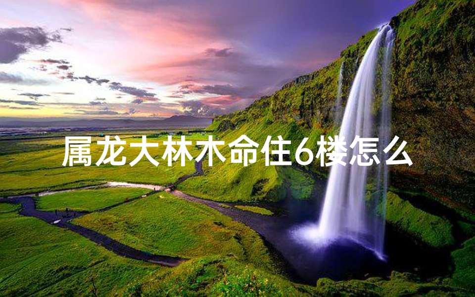 属龙大林木命住6楼怎么样-属龙大林木命住6楼风水解析:吉凶如何?