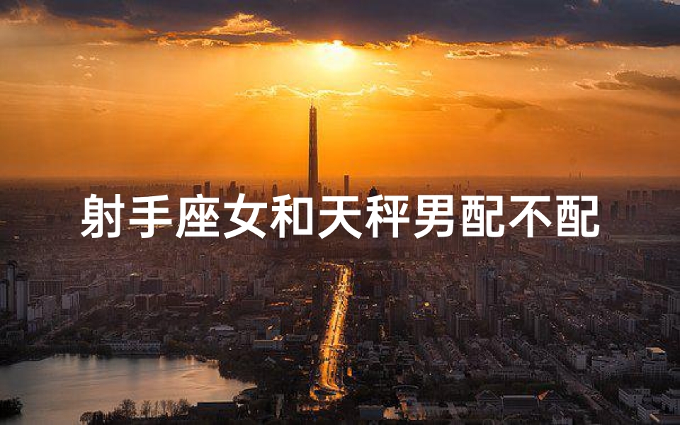 射手座女和天秤男配不配-射手女天秤男:星座配对,爱情火花碰撞