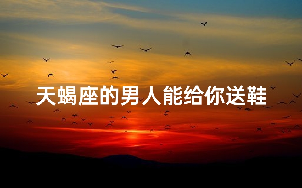 天蝎座的男人能给你送鞋子吗(天蝎男送鞋,心意何在?)