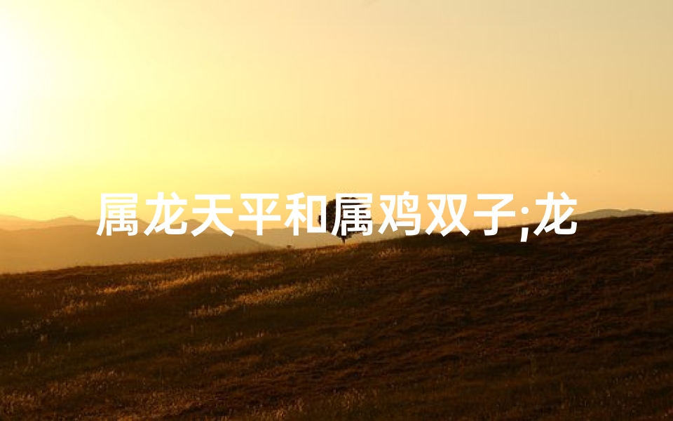 属龙天平和属鸡双子;龙天平和双子鸡:和谐共鸣的星座传奇-优贝算卦网