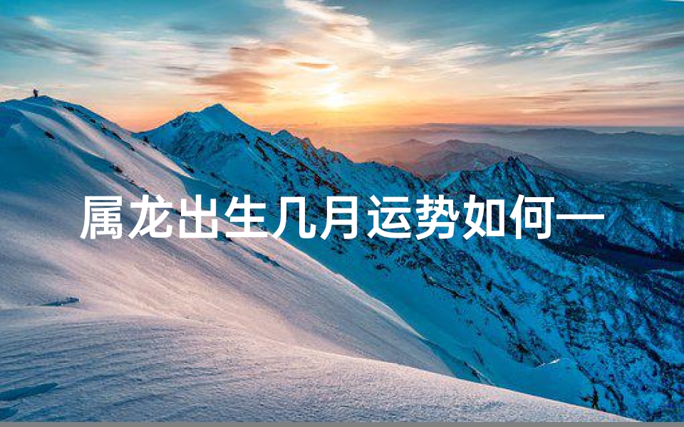属龙出生几月运势如何—属龙出生几月运势揭秘:运势好坏大揭秘