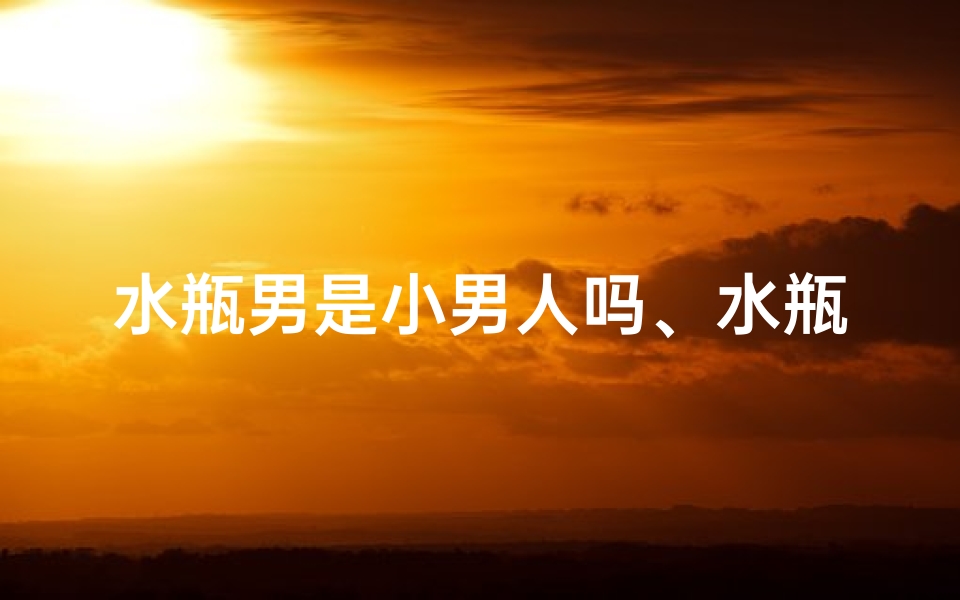水瓶男是小男人吗、水瓶座是小龙女?男人会喜欢吗?