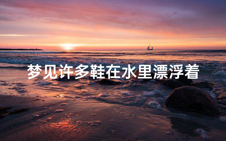 梦见许多鞋在水里漂浮着_梦见许多鞋在水里漂浮着什么意思