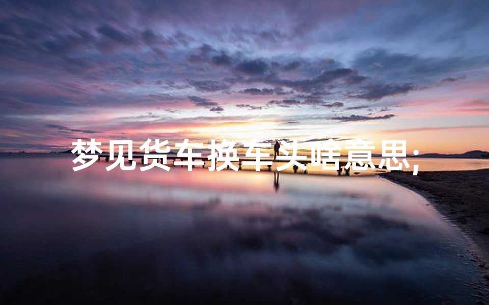 梦见货车换车头啥意思;梦见货车装货是什么意思