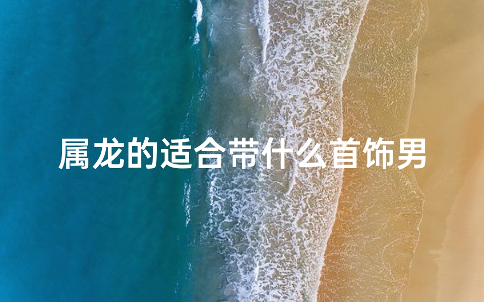 属龙的适合带什么首饰男、属龙男生戴婚戒:挑选指南与推荐