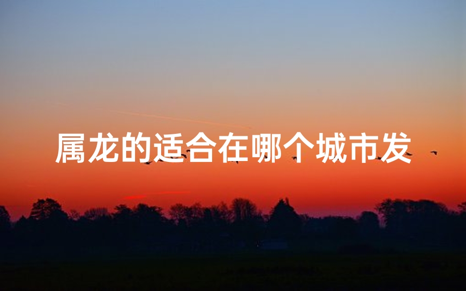 属龙的适合在哪个城市发展、属龙出行指南:江苏之旅是否适宜?