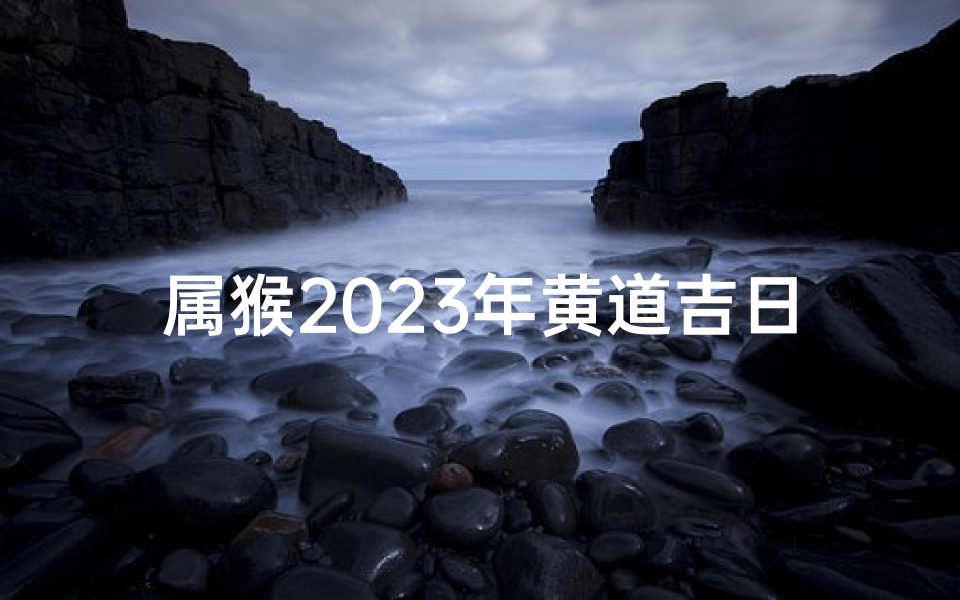 属猴2023年黄道吉日_属猴2023年黄道吉日:猴年吉祥好时光