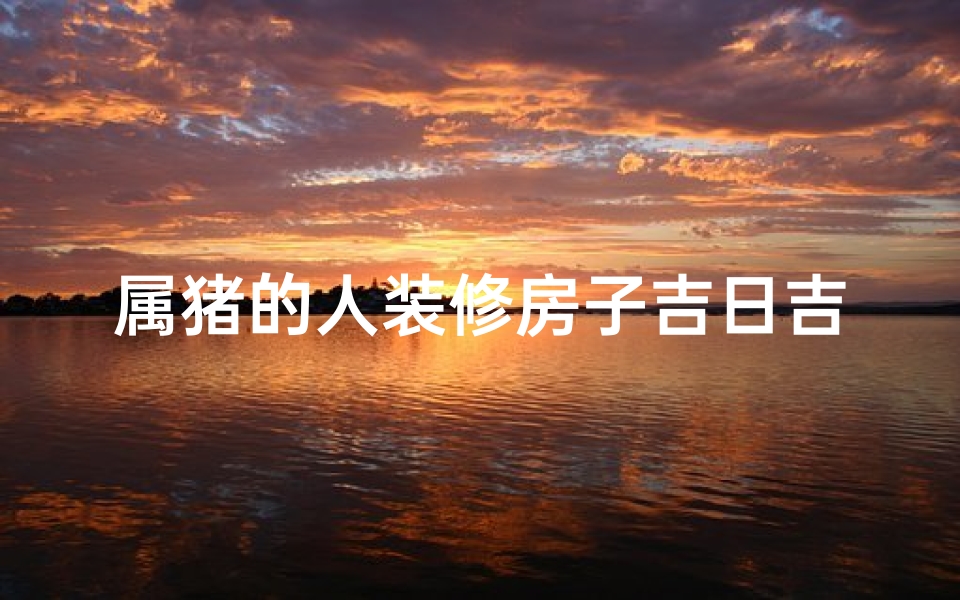 属猪的人装修房子吉日吉时;属猪人装修新房吉日吉时精选