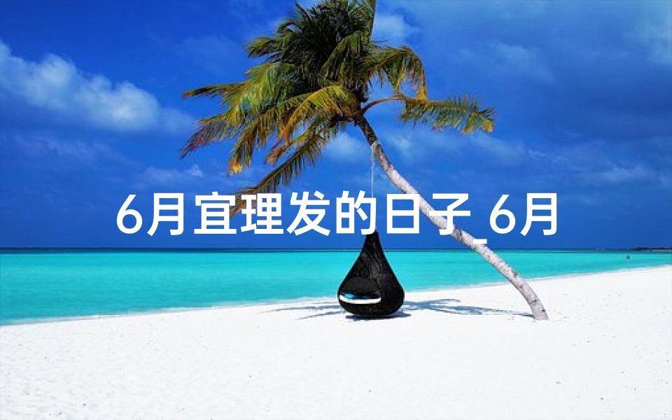 6月宜理发的日子_6月黄道吉日理发,好运从头开始
