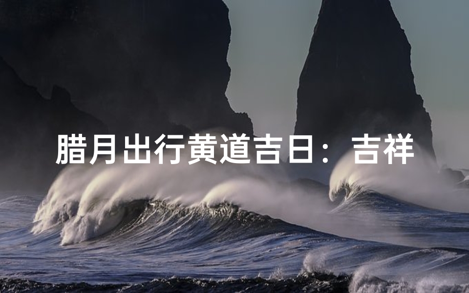 腊月出行黄道吉日:吉祥之旅,顺风顺水