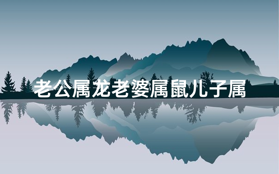 老公属龙老婆属鼠儿子属虎相克吗;龙虎家庭乐融融:鼠爸龙妈虎仔的幸福时光