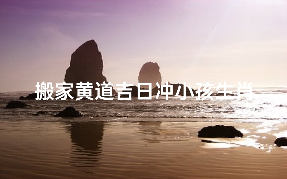 搬家黄道吉日冲小孩生肖(搬家时辰与小孩相冲行吗)
