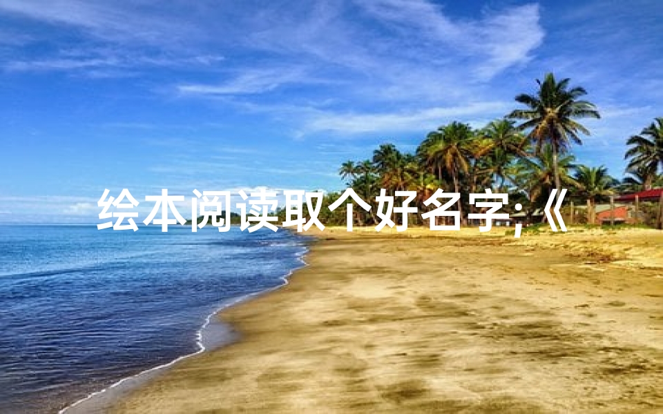 绘本阅读取个好名字;《童趣绘梦:儿童绘本创意命名之旅》