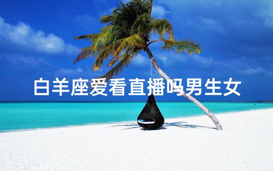 白羊座爱看直播吗男生女生都看;白羊男女直播迷:直播界的热情小太阳