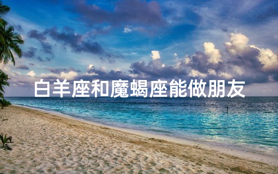 白羊座和魔蝎座能做朋友吗-白羊座与魔蝎座:能成为挚友吗?