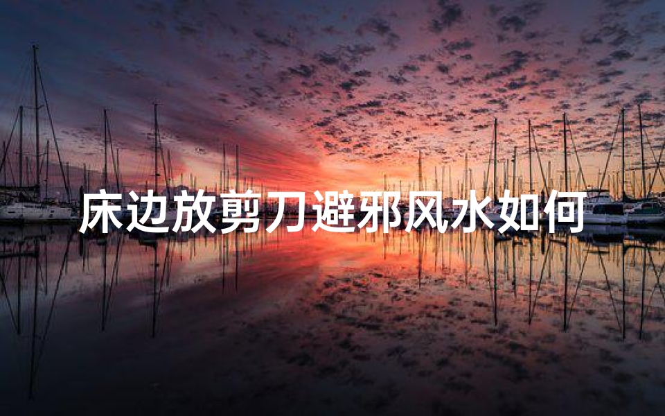 床边放剪刀避邪风水如何?揭秘家居风水禁忌