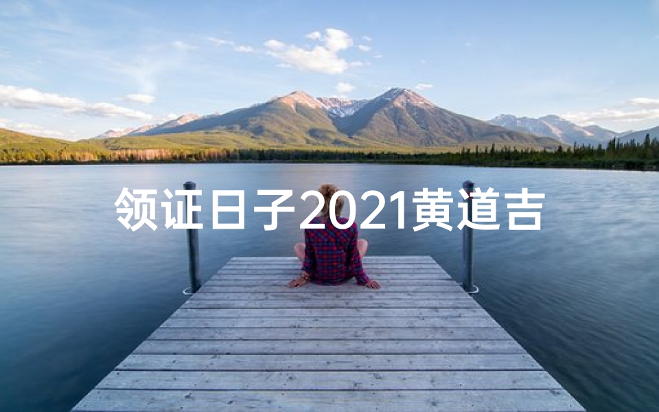 领证日子2021黄道吉日查-领证大吉：黄道吉日选良辰，幸福时刻定终身