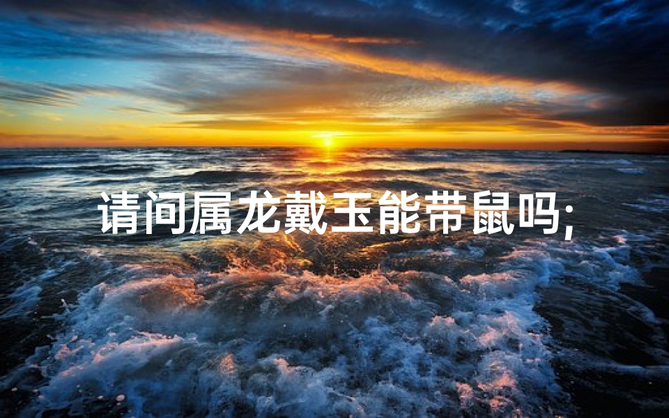 请问属龙戴玉能带鼠吗;属龙戴玉与鼠相配吗?揭秘生肖佩戴禁忌