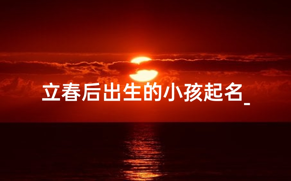 立春后出生的小孩起名_立春添喜，春暖花开宝宝名揭晓