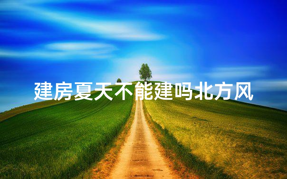 建房夏天不能建吗北方风水怎么样—北方夏天风水禁忌:建房为何不宜?