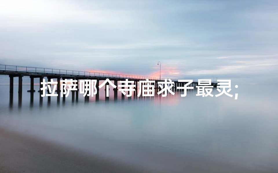 拉萨哪个寺庙求子最灵;拉萨求姻缘圣地:揭秘最佳寺庙秘境