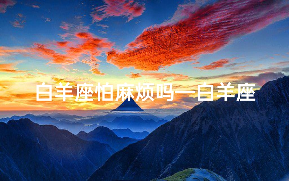 白羊座怕麻烦吗—白羊座女生:分手恐惧症,揭秘内心焦虑真相