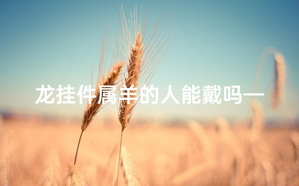 龙挂件属羊的人能戴吗—龙挂件属羊的人能戴吗？运势解析与佩戴指南