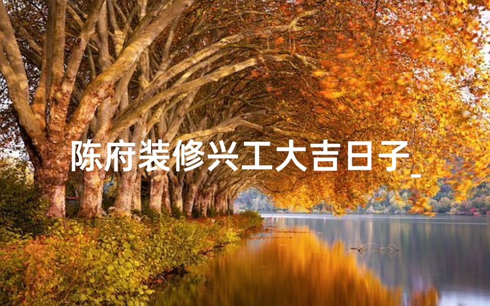 陈府装修兴工大吉日子_陈府装修兴工大吉，喜庆开工盛典启幕