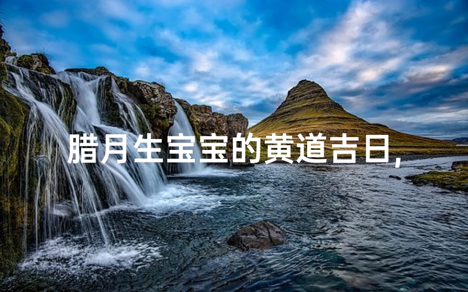 腊月生宝宝的黄道吉日,腊月添丁吉日:喜得贵子,福满家门