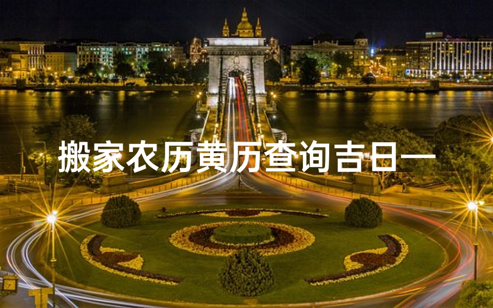 搬家农历黄历查询吉日—《搬家黄历吉日查询:挑选良辰吉日好搬家》