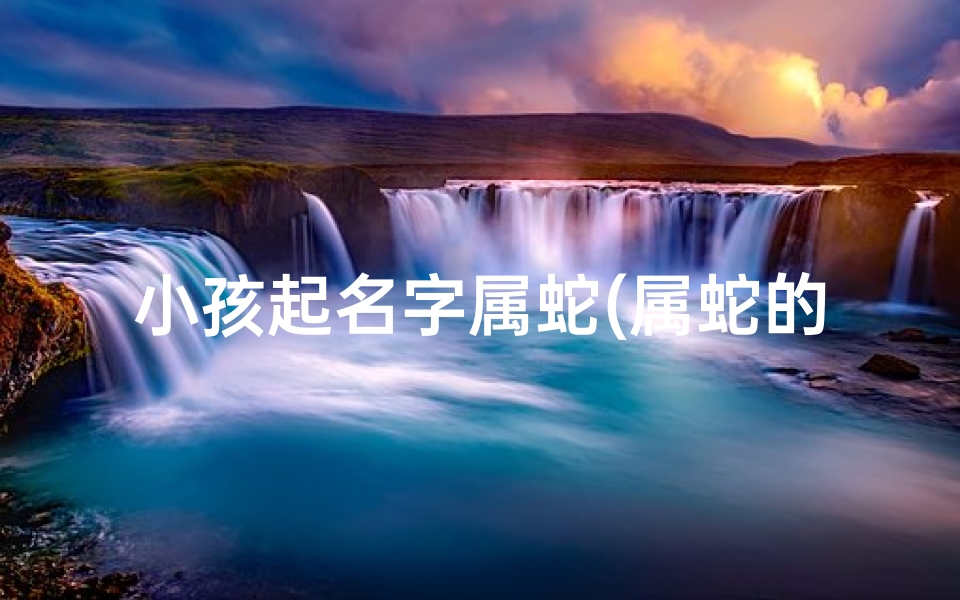 小孩起名字属蛇(属蛇的宝宝起名宜忌字)