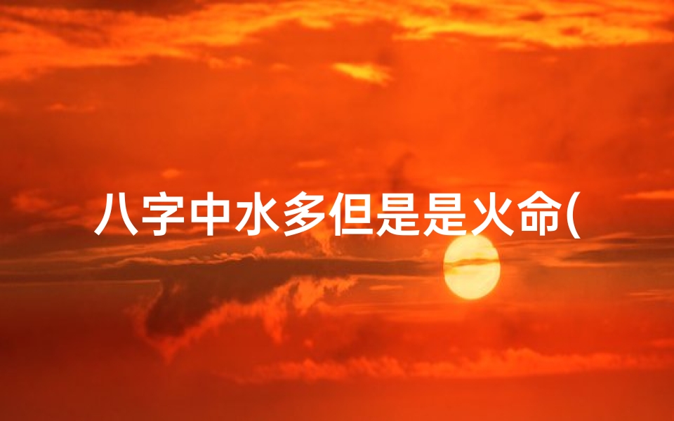 八字中水多但是是火命(八字水多和火多的人是不是合不来)