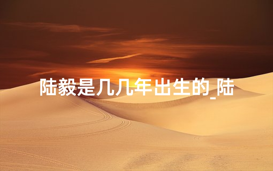 陆毅是几几年出生的_陆毅生肖之谜:兔龙之争,真相揭晓