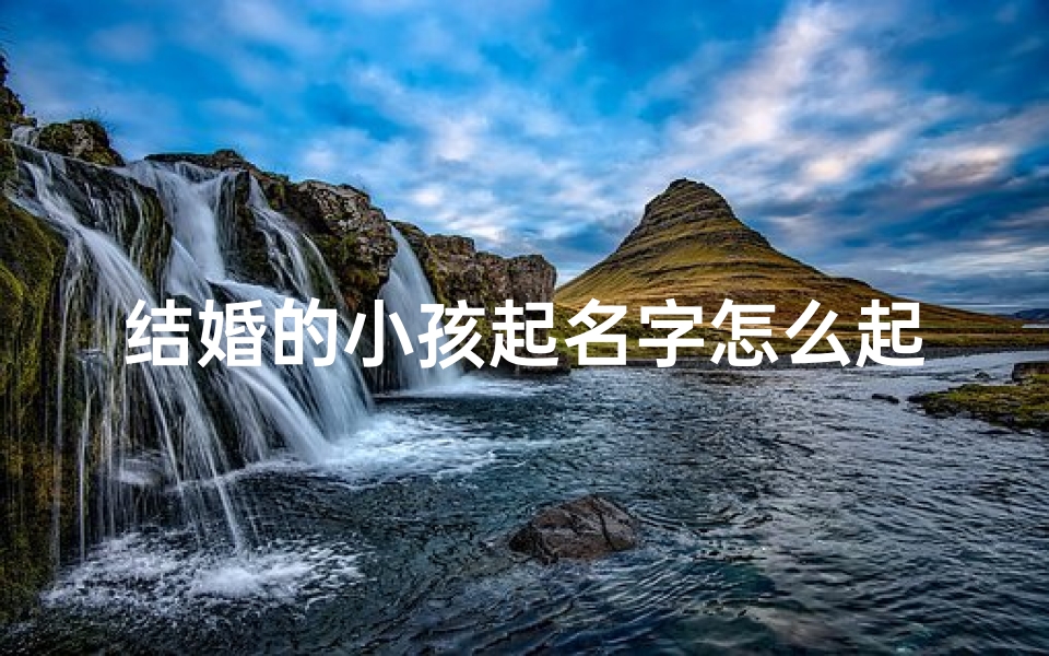 结婚的小孩起名字怎么起;《结婚小孩起名:创意与寓意双全之道》