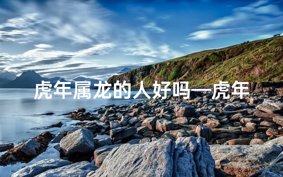 虎年属龙的人好吗—虎年降临属龙转运否?新年运势大揭秘