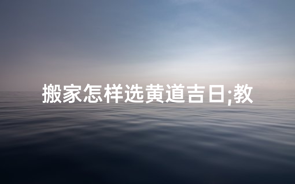 搬家怎样选黄道吉日;教你如何选择搬家的黄道吉日